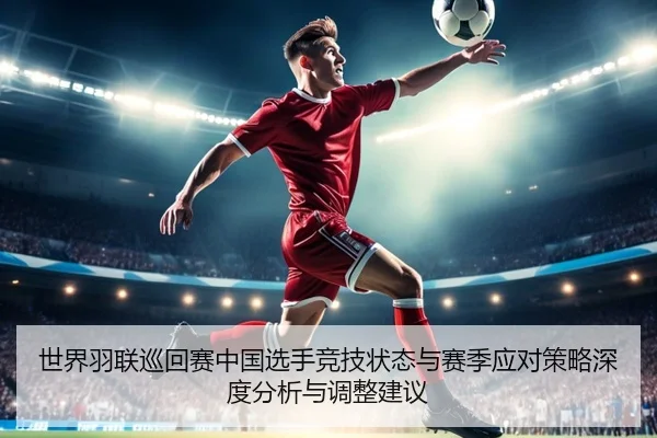 世界羽联巡回赛中国选手竞技状态与赛季应对策略深度分析与调整建议