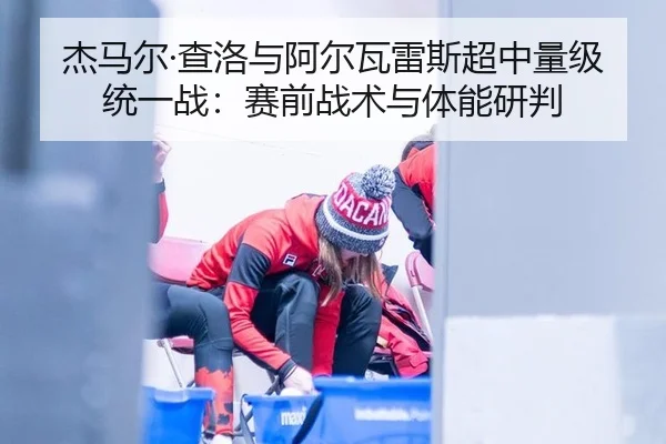杰马尔·查洛与阿尔瓦雷斯超中量级统一战：赛前战术与体能研判
