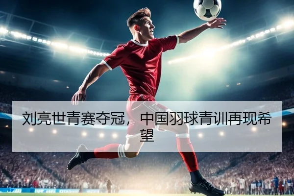 刘亮世青赛夺冠，中国羽球青训再现希望