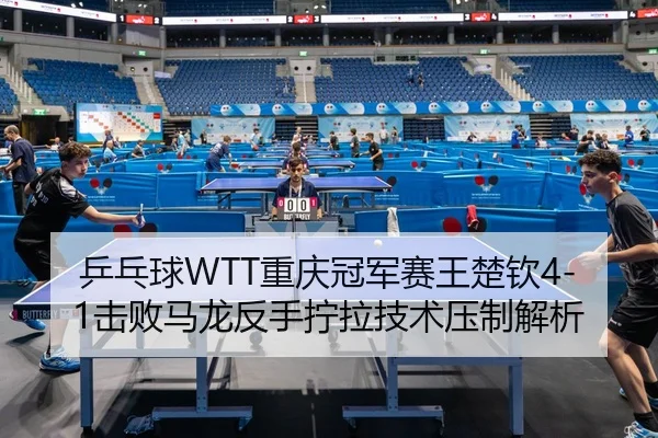 乒乓球WTT重庆冠军赛王楚钦4-1击败马龙反手拧拉技术压制解析
