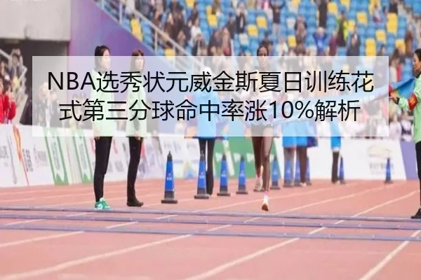 NBA选秀状元威金斯夏日训练花式第三分球命中率涨10%解析